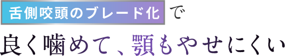 舌側咬頭のブレード化で良く噛めて、顎もやせにくい