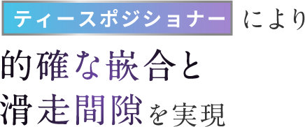 ティースポジショナーにより的確な嵌合と滑走間隙を実現